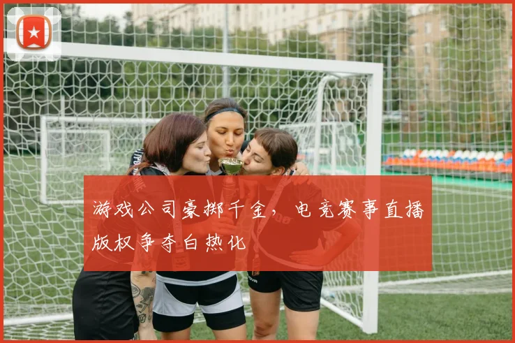 游戏公司豪掷千金，电竞赛事直播版权争夺白热化