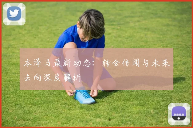 本泽马最新动态：转会传闻与未来去向深度解析
