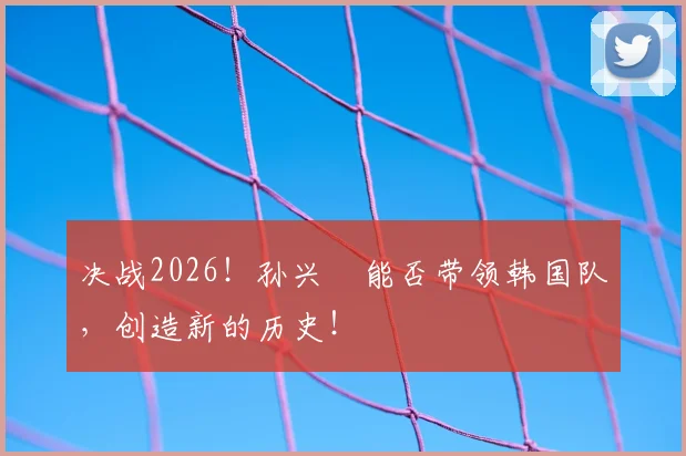 决战2026！孙兴慜能否带领韩国队，创造新的历史！