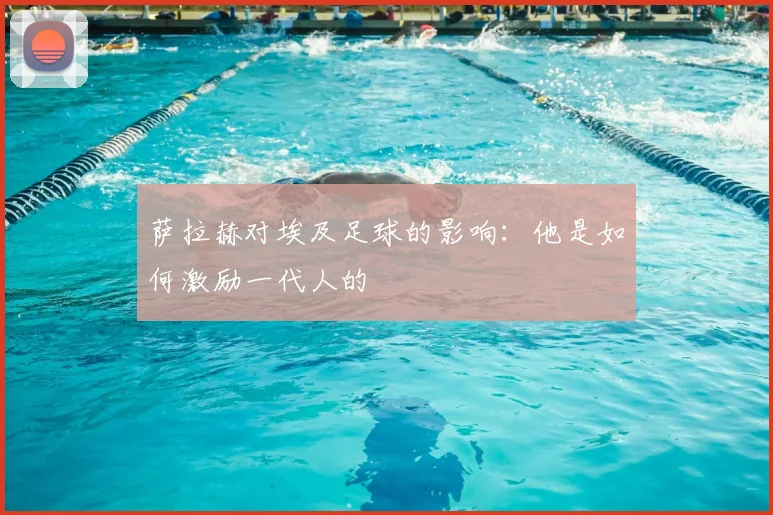 萨拉赫对埃及足球的影响：他是如何激励一代人的