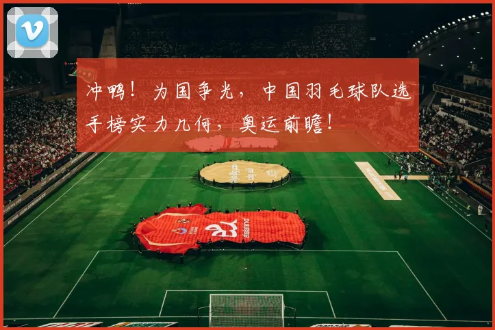 冲鸭!为国争光,中国羽毛球队选手榜实力几何,奥运前瞻!