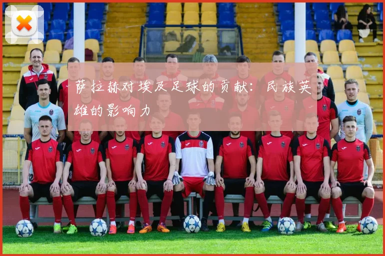 萨拉赫对埃及足球的贡献：民族英雄的影响力