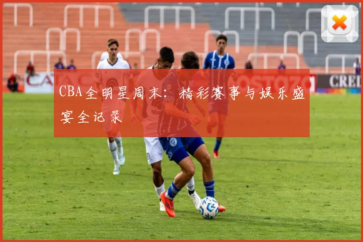CBA全明星周末:精彩赛事与娱乐盛宴全记录