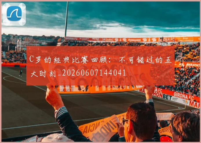C罗的经典比赛回顾:不可错过的五大时刻_20260607144041