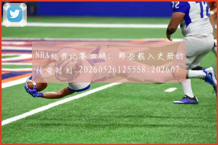 NBA经典比赛回顾:那些载入史册的传奇时刻_20260526125558_20260702165757
