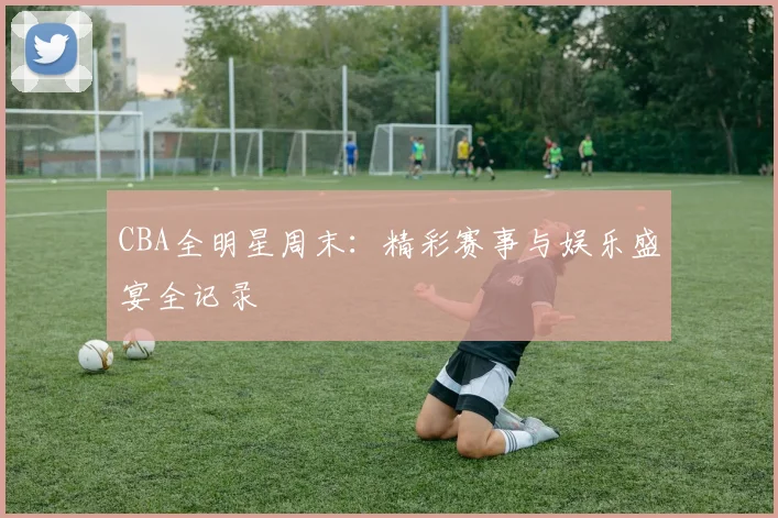CBA全明星周末：精彩赛事与娱乐盛宴全记录