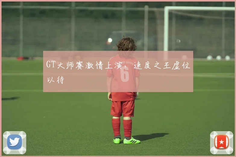 GT大师赛激情上演，速度之王虚位以待