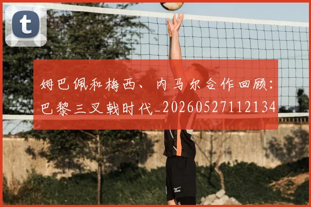 姆巴佩和梅西、内马尔合作回顾:巴黎三叉戟时代_20260527112134