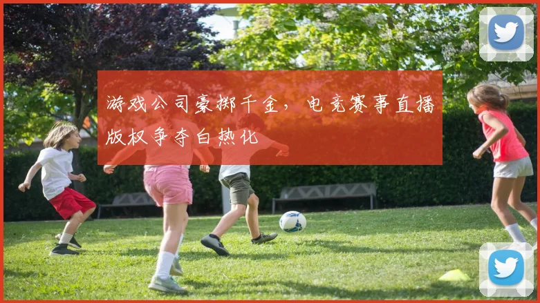 游戏公司豪掷千金,电竞赛事直播版权争夺白热化