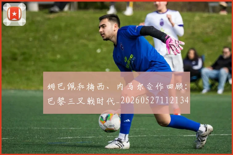 姆巴佩和梅西、内马尔合作回顾：巴黎三叉戟时代_20260527112134