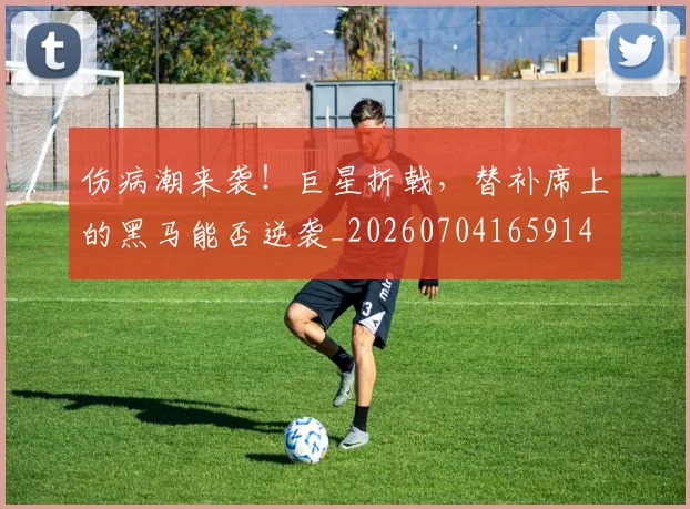 伤病潮来袭!巨星折戟,替补席上的黑马能否逆袭_20260704165914