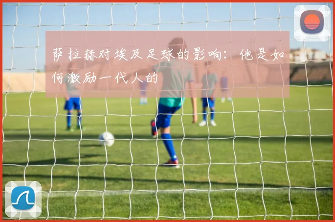 萨拉赫对埃及足球的影响:他是如何激励一代人的