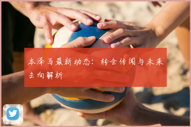 本泽马最新动态：转会传闻与未来去向解析
