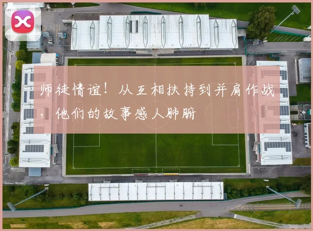 师徒情谊！从互相扶持到并肩作战，他们的故事感人肺腑