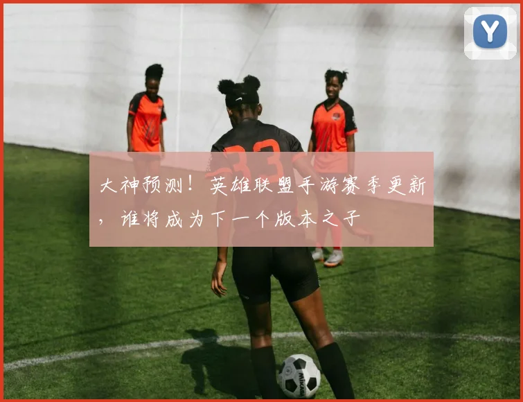 大神预测！英雄联盟手游赛季更新，谁将成为下一个版本之子