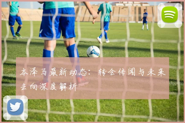 本泽马最新动态:转会传闻与未来去向深度解析