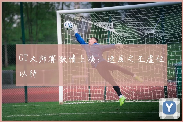 GT大师赛激情上演,速度之王虚位以待