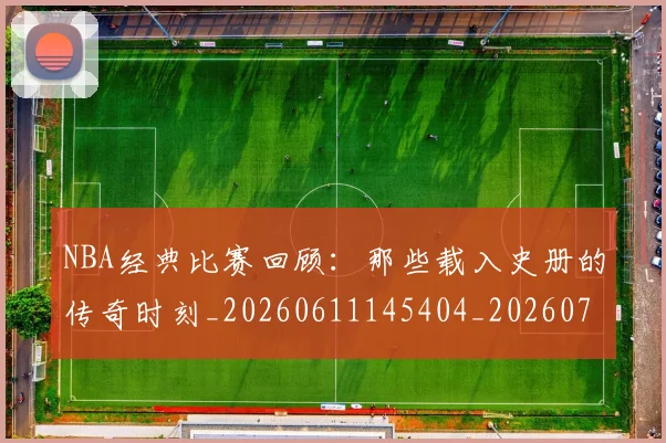 NBA经典比赛回顾：那些载入史册的传奇时刻_20260611145404_20260702165758
