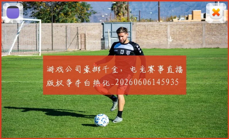 游戏公司豪掷千金，电竞赛事直播版权争夺白热化_20260606145935