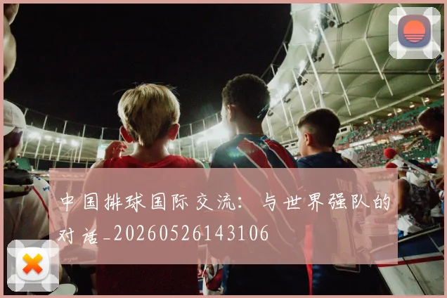 中国排球国际交流：与世界强队的对话_20260526143106